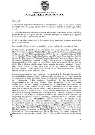 REPÚBLICA DEL ECUADOR
               ASAMBLEA NACIONAL


Especial.
La Comisión Especializada Ocasional para Personas con Discapacidad solicitó
prórroga para la entrega del informe para primer debate el 16 de septiembre
de 2011.

El Presidente de la Asamblea Nacional, Arquitecto Fernando Cordero, concedió
prórroga de 20 días para que la Comisión entregue el informe para primer
debate hasta el 11 de octubre de 2011.
El 11 de octubre se entregó al Presidente de la Asamblea Nacional el informe
para primer debate.

Los días 20 y 25 de octubre se realizó el primer debate del proyecto de Ley.

Posteriormente presentaron observaciones por escrito las y los asambleístas
Mary Verduga, Mariangel Muñoz, María Soledad Vela, Washington Cruz, Juan
Carlos López, Paco Moncayo, Francisco Ulloa, Eduardo Zambrano, Pedro de la
Cruz, Lourdes Tibán, Carlos Zambrano, Luis Morales, Betty Carrillo, Gastón
Gagliardo, Mao Moreno, Vanessa Fajardo, Rolando Panchana, Kléver García,
Gerónimo Yantalema, Marisol Peñafiel, Dora Aguirre, Armando Aguilar,
Gioconda Saltos, Betty Amores, Nivea Vélez, Galo Vaca, Ángel Vilema, Alfredo
Ortiz, María Molina, Guillermina Cruz, Maruja Jaramillo, Wladimir Vargas,
Galo Vaca, Yandri Bruner, Irina Cabezas, César Montufar, Jaime Abril,
Pamela Falconi, Celso Maldonado, Paola Pabón, Fernando Aguirre, Rafael
D avila, Fernando Vélez y Blanca Ortíz

Asimismo presentaron observaciones representantes del Consejo Nacional de
Discapacidades; Gustavo Páez, Subsecretario Jurídico de la Vicepresidencia
de la República; René Arboleda, Asesor Jurídico de la Federación Ecuatoriana
de Fisioterapia; Teddy Andaluz, Presidente de la Federación de
Discapacidades de El Oro; William Díaz, Presidente de la Fundación
UNÁMONOS; Viviana Alvear, Presidenta de la Asociación Ecuatoriana de
Síndrome de Down; Darwin Achig Ramírez, Presidente de la Asociación de
Personas Sordas de Pichincha; Luis Cifuentes, Presidente de la Asociación de
Medicina Física y Rehabilitación; Félix Cevallos, Presidente de la Federación
Provincial de Discapacidades de Los Ríos; Carlos Cabezas, Director Nacional
de Derechos de Autor y Derechos Conexos del Instituto Ecuatorianos de
Propiedad Intelectual; Ernesto Pazmiño, Defensor Público General; Rosa
Viteri, Presidenta de FUDEMNES; Vinicio Baquero, Presidente de la
Federación Nacional de Personas Sordas; Carlos Marx Carrasco, Director
General del Servicio de Rentas Internas; Gilda Macías, Representante de la
Fundación de Asistencia Psicopedagógica para Niños, Adolescentes y Adultos
con Retardo Mental (FASINARM); Rodolfo España, Fundación Vivir la Sordera;
Martha Monge, Presidenta de FEILADES; Rubén León Vásquez, Secretario
Nacional de Telecomunicaciones; Diego Martínez, Secretario Nacional de
Planificación y Desarrollo; Lincoln Pólit, Presidente del Comité de las Personas


                                                                               4
 