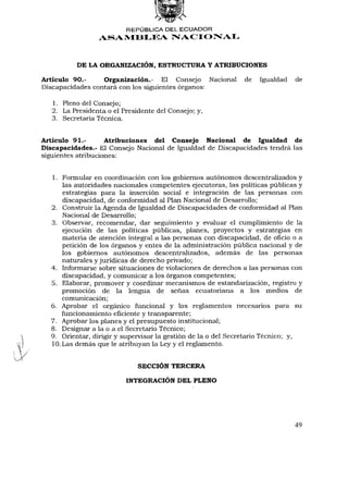 REPÚBLICA DEL ECUADOR
                 ASAMBLEA NACIONAL



          DE LA ORGANIZACIÓN, ESTRUCTURA Y ATRIBUCIONES

Artículo 90.-     Organización.- El Consejo Nacional          de Igualdad de
Discapacidades contará con los siguientes órganos:

   1. Pleno del Consejo;
   2. La Presidenta o el Presidente del Consejo; y,
   3. Secretaría Técnica.


Artículo 91.-       Atribuciones del Consejo Nacional de Igualdad de
Discapacidades.- El Consejo Nacional de Igualdad de Discapacidades tendrá las
siguientes atribuciones:


  1. Formular en coordinación con los gobiernos autónomos descentralizados y
      las autoridades nacionales competentes ejecutoras, las políticas públicas y
      estrategias para la inserción social e integración de las personas con
      discapacidad, de conformidad al Plan Nacional de Desarrollo;
  2. Construir la Agenda de Igualdad de Discapacidades de conformidad al Plan
      Nacional de Desarrollo;
  3. Observar, recomendar, dar seguimiento y evaluar el cumplimiento de la
      ejecución de las políticas públicas, planes, proyectos y estrategias en
      materia de atención integral a las personas con discapacidad, de oñcio o a
      petición de los órganos y entes de la administración pública nacional y de
      los gobiernos autónomos descentralizados, además de las personas
      naturales y jurídicas de derecho privado;
  4. Informarse sobre situaciones de violaciones de derechos a las personas con
      discapacidad, y comunicar a los órganos competentes;
  5. Elaborar, promover y coordinar mecanismos de estandarización, registro y
      promoción de la lengua de señas ecuatoriana a los medios de
      comunicación;
  6. Aprobar el orgánico funcional y los reglamentos necesarios para su
      funcionamiento eficiente y transparente;
  7. Aprobar los planes y el presupuesto institucional;
  8. Designar a la o a el Secretario Técnico;
  9. Orientar, dirigir y supervisar la gestión de la o del Secretario Técnico; y,
  10. Las demás que le atribuyan la Ley y el reglamento.


                              SECCIÓN TERCERA

                          INTEGRACIÓN DEL PLENO




                                                                              49
 