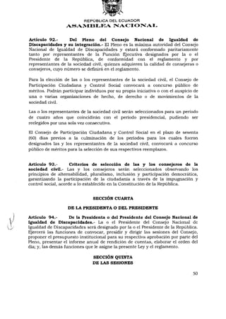 REPÚBLICA DEL ECUADOR
                  ASAMBLEA NACIONAL


Artículo 92.-      Del Pleno del Consejo Nacional de Igualdad de
Discapacidades y su integración.- El Pleno es la máxima autoridad del Consejo
Nacional de Igualdad de Discapacidades y estará conformado paritariamente
tanto por representantes de la Función Ejecutiva designados por la o el
Presidente de la República, de conformidad con el reglamento y por
representantes de la sociedad civil, quienes adquieren la calidad de consejeras o
consejeros, cuyo número se definirá en el reglamento.

Para la elección de las o los representantes de la sociedad civil, el Consejo      de
Participación Ciudadana y Control Social convocará a concurso público              de
méritos. Podrán participar individuos por su propia iniciativa o con el auspicio   de
una o varias organizaciones de hecho, de derecho o de movimientos de                la
sociedad civil.

Las o los representantes de la sociedad civil serán seleccionados para un período
de cuatro años que coincidirán con el período presidencial, pudiendo ser
reelegidos por una sola vez consecutiva.

El Consejo de Participación Ciudadana y Control Social en el plazo de sesenta
(60) días previos a la culminación de los períodos para los cuales fueron
designados las y los representantes de la sociedad civil, convocará a concurso
público de méritos para la selección de sus respectivos reemplazos.


Artículo 93.-        Criterios de selección de las y los consejeros de la
sociedad civil.- Las y los consejeros serán seleccionados observando los
principios de alternabilidad, pluralismo, inclusión y participación democrática,
garantizando la participación de la ciudadanía a través de la impugnación y
control social, acorde a lo establecido en la Constitución de la República.


                               SECCIÓN CUARTA

                   DE LA PRESIDENTA O DEL PRESIDENTE

Artículo 94.-       De la Presidenta o del Presidente del Consejo Nacional de
Igualdad de Discapacidades.- La o el Presidente del Consejo Nacional de
Igualdad de Discapacidades será designado por la o el Presidente de la República.
Ejercerá las funciones de convocar, presidir y dirigir las sesiones del Consejo,
proponer el presupuesto institucional para su respectiva aprobación por parte del
Pleno, presentar el informe anual de rendición de cuentas, elaborar el orden del
día; y, las demás funciones que le asigne la presente Ley y el reglamento.

                               SECCIÓN QUINTA
                               DE LAS SESIONES

                                                                                   50
 