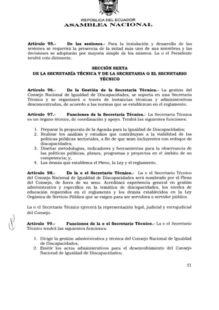 REPÚBLICA DEL ECUADOR
                   ASAMBLEA N A C I O N A L



Artículo 95.-      De las sesiones.- Para la instalación y desarrollo de las
sesiones se requerirá la presencia de la mitad más uno de sus miembros y las
decisiones se adoptarán por mayoría simple de los mismos. La o el Presidente
tendrá voto dirimente.

                        SECCIÓN SEXTA
  DE LA SECRETARÍA TÉCNICA Y DE LA SECRETARIA O EL SECRETARIO
                           TÉCNICO

Artículo 96.-     De la Gestión de la Secretaría Técnica.- La gestión del
Consejo Nacional de Igualdad de Discapacidades, se soporta en una Secretaría
Técnica y se organizará a través de instancias técnicas y administrativas
desconcentradas, de acuerdo a las normas que se establezcan en el reglamento.

Artículo 97.-      Funciones de la Secretaría Técnica.- La Secretaría Técnica
es un órgano técnico, de coordinación y apoyo. Tendrá las siguientes funciones:

   1. Preparar la propuesta de la Agenda para la Igualdad de Discapacidades;
   2. Realizar los análisis y estudios que contribuyan a la viabilidad de las
      políticas públicas sectoriales, a fin de que sean incluyentes con enfoque de
      discapacidades;
   3. Diseñar metodologías, indicadores y herramientas para la observancia de
      las políticas públicas, planes, programas y proyectos en el ámbito de su
      competencia; y,
   4. Las demás que establezca el Pleno, la Ley y el reglamento.

Artículo 98.-      De la o el Secretario Técnico.- La o el Secretario Técnico
del Consejo Nacional de Igualdad de Discapacidades será nombrado por el Pleno
del Consejo, de fuera de su seno. Acreditará experiencia general en gestión
administrativa y específica en la temática de discapacidades, los niveles de
educación requeridos en el reglamento y los demás establecidos en la Ley
Orgánica de Servicio Público que se exigen para ser servidora o servidor público.

La o el Secretario Técnico ejercerá la representación legal, judicial y extrajudicial
del Consejo.

Artículo 99.-       Funciones de la o el Secretario Técnico.- La o el Secretario
Técnico tendrá las siguientes funciones:

   1. Dirigir la gestión administrativa y técnica del Consejo Nacional de Igualdad
      de Discapacidades;
   2. Emitir los actos administrativos para el desenvolvimiento del Consejo
      Nacional de Igualdad de Discapacidades;

                                                                                  51
 