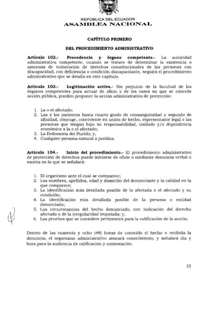 REPÚBLICA DEL ECUADOR
                  ASAMBLEA NACIONAL


                              CAPÍTULO PRIMERO

                   DEL PROCEDIMIENTO ADMINISTRATIVO

Artículo 102.-     Procedencia y órgano competente.-                La autoridad
administrativa competente, cuando se tratare de determinar la existencia o
amenaza de vulneración de derechos constitucionales de las personas con
discapacidad, con deficiencia o condición discapacitante, seguirá el procedimiento
administrativo que se detalla en este capítulo.

Artículo 103.-     Legitimación activa.- Sin perjuicio de la facultad de los
órganos competentes para actuar de oficio y de los casos en que se concede
acción pública, pueden proponer la acción administrativa de protección:


   1. La o el afectado;
   2. Las y los parientes hasta cuarto grado de consanguinidad y segundo de
      afinidad, cónyuge, conviviente en unión de hecho, representante legal o las
      personas que tengan bajo su responsabilidad, cuidado y / o dependencia
      económica a la o el afectado;
   3. La Defensoría del Pueblo; y,
   4. Cualquier persona natural o jurídica.


Artículo 104.-       Inicio del procedimiento.- El procedimiento administrativo
de protección de derechos puede iniciarse de oficio o mediante denuncia verbal o
escrita en la que se señalará:


   1. El organismo ante el cual se comparece;
   2. Los nombres, apellidos, edad y domicilio del denunciante y la calidad en la
      que comparece;
   3. La identificación más detallada posible de la afectada o el afectado y su
      condición;
   4. La identificación más detallada posible de la persona o entidad
      denunciada;
   5. Las circunstancias del hecho denunciado, con indicación del derecho
      afectado o de la irregularidad imputada; y,
   6. Las pruebas que se considere pertinentes para la calificación de la acción.


Dentro de las cuarenta y ocho (48) horas de conocido el hecho o recibida la
denuncia, el organismo administrativo avocará conocimiento, y señalará día y
hora para la audiencia de calificación y contestación.




                                                                               53
 