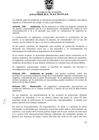 REPÚBLICA DEL ECUADOR
                  ASAMBLEA NACIONAL

La citación para la audiencia se practicará personalmente o mediante una boleta
dejada en el domicilio del citado, en día y hora hábiles.

Artículo 105.-    Audiencia.- En la audiencia se oirán los alegatos verbales de
las partes, comenzando por la o el denunciante, concluidos los cuales se oirá
reservadamente a la o el afectado que estén en condiciones de expresar su
opinión.

A continuación, el organismo sustanciador procurará la conciliación de las
partes, si la naturaleza del asunto lo permite, de conformidad con la Ley. Así
mismo, podrá remitir el caso a un centro especializado de mediación.

Si las partes concilian, se dispondrá una medida de protección tendiente a
favorecer las relaciones entre las y los afectados y se determinarán los
mecanismos de evaluación y seguimiento de la medida.

Si no existe acuerdo, la autoridad administrativa podrá dictar resolución en la
misma audiencia. De considerar la existencia de hechos que deban ser probados,
el organismo sustanciador convocará de inmediato a una nueva audiencia para la
rendición de pruebas, la que deberá celebrarse en máximo cinco (5) días hábiles.

El organismo sustanciador tendrá la facultad de disponer las pruebas e
investigaciones que considere necesarias.

Artículo 106.-       Audiencia de prueba.- Las partes rendirán todas sus
pruebas en la misma audiencia, luego de lo cual podrán exponer verbalmente sus
alegatos, comenzando por la parte denunciante. Si el organismo sustanciador lo
estima necesario por la extensión de las pruebas, podrá establecer un receso de
hasta tres (3) días hábiles.

Artículo 107.-      Resolución.- El organismo sustanciador pronunciará su
resolución definitiva en la misma audiencia o, dentro de los dos (2) días hábiles
siguientes.

De ser urgentes, los requerimientos de las acciones de protección, deberán
cumplirse de inmediato o en su defecto dentro del plazo de cinco (5) días
contados desde la notificación de la resolución correspondiente, la misma que
podrá hacerse en la misma audiencia.

En caso de incumplimiento del requerimiento, de oficio o a petición de parte
interesada, la autoridad que sustancia el proceso podrá aplicar directamente vía
coactiva o con auxilio de la fuerza pública según sea el caso, multas de entre una
(1) y quince (15) remuneraciones básicas unificadas del trabajador privado en
general y / o clausura de hasta treinta (30) días del local en los casos que esta


                                                                               54
 