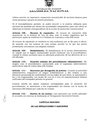 REPÚBLICA DEL ECUADOR
                  ASAMBLEA NACIONAL


última sanción no represente suspensión insustituible de servicios básicos para
otras personas o grupos de interés prioritario.

Si el incumplimiento persiste, se podrá recurrir a la justicia ordinaria para
ejecutar las medidas que dicten las autoridades competentes, para este efecto se
observará el trámite correspondiente de la acción de protección constitucional.

Artículo 108.-     Recurso de reposición.- El recurso de reposición debe
proponerse en el término de tres (3) días, ante el mismo organismo que la
pronunció, quien la resolverá en el término de cuarenta y ocho (48) horas.

El recurso de reposición se resolverá en una audiencia que se fije para el efecto,
de acuerdo con las normas de esta misma sección en la que las partes
presentarán únicamente sus alegatos verbales.

Artículo 109.-    Desistimiento.- El desistimiento de la acción administrativa
no impide que el órgano sustanciador pueda continuar con el procedimiento,
cuando lo estime necesario para la adecuada protección de los derechos de la o
del afectado.

Artículo 110.-    Duración máxima del procedimiento administrativo.- En
ningún caso el procedimiento sustanciado ante el organismo administrativo
podrá durar más de treinta días (30) término.

Artículo 111.-      Sanciones por denegación de justicia.- Cuando la autoridad
administrativa competente se niegue indebidamente a dar trámite a una
denuncia presentada de conformidad con las reglas de este título, se sancionará a
las y los responsables, con multa de una (1) a tres (3) remuneraciones básicas
unificadas del trabajador privado en general.

Cuando exceda los plazos máximos contemplados para la duración del
procedimiento, se sancionará a los responsables del retardo con la multa de
cincuenta (50) dólares por cada día de retardo.

Artículo 112.-     Destino de las multas.- Las sanciones con multa aplicadas
de acuerdo con esta Ley se destinarán al Presupuesto General del Estado.


                             CAPÍTULO SEGUNDO

                    DE LAS INFRACCIONES Y SANCIONES




                                                                               55
 