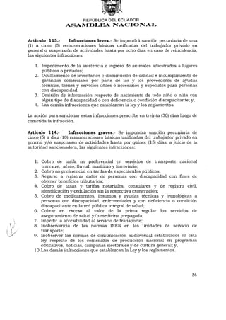 REPÚBLICA DEL ECUADOR
                  ASAMBLEA NACIONAL


Artículo 113.-       Infracciones leves.- Se impondrá sanción pecuniaria de una
(1) a cinco (5) remuneraciones básicas unificadas del trabajador privado en
general o suspensión de actividades hasta por ocho días en caso de reincidencia,
las siguientes infracciones:

   1. Impedimento de la asistencia e ingreso de animales adiestrados a lugares
      públicos o privados;
   2. Ocultamiento de inventarios o disminución de calidad e incumplimiento de
      garantías comerciales por parte de las y los proveedores de ayudas
      técnicas, bienes y servicios útiles o necesarios y especiales para personas
      con discapacidad;
   3. Omisión de información respecto de nacimiento de todo niño o niña con
      algún tipo de discapacidad o con deficiencia o condición discapacitante; y,
   4. Las demás infracciones que establezcan la ley y los reglamentos.

La acción para sancionar estas infracciones prescribe en treinta (30) días luego de
cometida la infracción.

Artículo 114.-       Infracciones graves.- Se impondrá sanción pecuniaria de
cinco (5) a diez (10) remuneraciones básicas unificadas del trabajador privado en
general y / o suspensión de actividades hasta por quince (15) días, ajuicio de la
autoridad sancionadora, las siguientes infracciones:


   1. Cobro de tarifa no preferencia! en servicios de transporte nacional
       terrestre, aéreo, fluvial, marítimo y ferroviario;
   2. Cobro no preferencia! en tarifas de espectáculos públicos;
   3. Negarse a registrar datos de personas con discapacidad con fines de
       obtener beneficios tributarios;
   4. Cobro de tasas y tarifas notariales, consulares y de registro civil,
       identificación y cedulación sin la respectiva exoneración;
   5. Cobro de medicamentos, insumos y ayudas técnicas y tecnológicas a
       personas con discapacidad, enfermedades y con deficiencia o condición
       discapacitante en la red pública integral de salud;
   6. Cobrar en exceso al valor de la prima regular los servicios de
       aseguramiento de salud y / o medicina prepagada;
   7. Impedir la accesibilidad al servicio de transporte;
   8. Inobservancia de las normas INEN en las unidades de servicio de
       transporte;
   9. Inobservar las normas de comunicación audiovisual establecidos en esta
       ley respecto de los contenidos de producción nacional en programas
       educativos, noticias, campañas electorales y de cultura general; y,
   10. Las demás infracciones que establezcan la Ley y los reglamentos.




                                                                                56
 