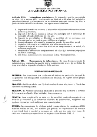 REPÚBLICA DEL ECUADOR
                 ASAMBLEA NACIONAL


Artículo 115.-       Infracciones gravísimas.- Se impondrá sanción pecuniaria
de diez (10) a quince (15) remuneraciones básicas unificadas del trabajador
privado en general y / o suspensión de actividades hasta por treinta (30) días, a
juicio de la autoridad sancionadora, las siguientes infracciones:


   1. Impedir el derecho de acceso a la educación en las instituciones educativas
      públicas y privadas;
   2. Impedir el derecho de acceso al trabajo y / o incumplir con el porcentaje de
      inclusión laboral establecido en esta Ley;
   3. Impedir la accesibilidad o dificultar la movilidad de las personas con
      discapacidad en las instituciones públicas y privadas;
   4. Impedir el acceso a la atención integral de salud y de seguridad social;
   5. Impedir o dificultar la accesibilidad a la afiliación voluntaria;
   6. Impedir o negar el acceso a los servicios de aseguramiento de salud y / o
      medicina prepagada;
   7. Proporcionar servicios de aseguramiento de salud y / o medicina prepagada
      de menor calidad; y,
   8. Las demás infracciones que establezcan la Ley y los reglamentos.


Artículo 116.-      Concurrencia de infracciones.- En caso de concurrencia de
infracciones se impondrá la sanción por la infracción más grave. De ser todas de
igual gravedad se impondrá el máximo de la sanción.


                         DISPOSICIONES GENERALES

PRIMERA.- Los organismos que conforman el sistema de protección integral de
las personas con discapacidad establecidos en esta Ley, se regirán por su propia
normativa.

SEGUNDA.- Declárese el día tres (3) de diciembre de cada año, como el Día de las
Personas con Discapacidad.

TERCERA.- La Asamblea Nacional difundirá la presente Ley mediante el sistema
de lectoescritura Braille, libro hablado y disco compacto.

CUARTA.- Para la aplicación de esta Ley, la autoridad nacional competente en
finanzas y economía y la autoridad nacional de planificación, adoptarán las
medidas necesarias en el ámbito de sus competencias.

QUINTA.- Las operadoras de telefonía móvil crearán planes de trescientos (300)
minutos dentro de red, los mismos que podrán ser equivalentes de manera
proporcional total o parcial a mensajes de texto por un valor que luego de
efectuada la rebaja correspondiente no supere a doce dólares (US$ 12).

                                                                               57
 