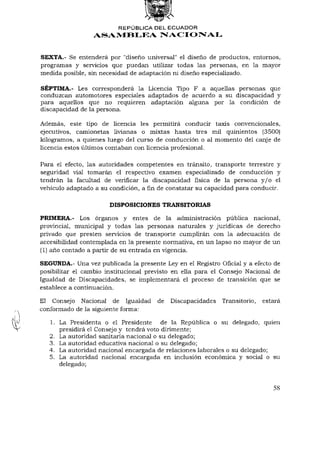 REPÚBLICA DEL ECUADOR
                 ASAMBLEA NACIONAL


SEXTA.- Se entenderá por "diseño universal" el diseño de productos, entornos,
programas y servicios que puedan utilizar todas las personas, en la mayor
medida posible, sin necesidad de adaptación ni diseño especializado.

SÉPTIMA.- Les corresponderá la Licencia Tipo F a aquellas personas que
conduzcan automotores especiales adaptados de acuerdo a su discapacidad y
para aquellos que no requieren adaptación alguna por la condición de
discapacidad de la persona.

Además, este tipo de licencia les permitirá conducir taxis convencionales,
ejecutivos, camionetas livianas o mixtas hasta tres mil quinientos (3500)
kilogramos, a quienes luego del curso de conducción o al momento del canje de
licencia estos últimos contaban con licencia profesional.

Para el efecto, las autoridades competentes en tránsito, transporte terrestre y
seguridad vial tomarán el respectivo examen especializado de conducción y
tendrán la facultad de verificar la discapacidad física de la persona y / o el
vehículo adaptado a su condición, afinde constatar su capacidad para conducir.

                       DISPOSICIONES TRANSITORIAS

PRIMERA.- Los órganos y entes de la administración pública nacional,
provincial, municipal y todas las personas naturales y jurídicas de derecho
privado que presten servicios de transporte cumplirán con la adecuación de
accesibilidad contemplada en la presente normativa, en un lapso no mayor de un
(1) año contado a partir de su entrada en vigencia.

SEGUNDA.- Una vez publicada la presente Ley en el Registro Oficial y a efecto de
posibilitar el cambio institucional previsto en ella para el Consejo Nacional de
Igualdad de Discapacidades, se implementará el proceso de transición que se
establece a continuación.

El Consejo Nacional de Igualdad        de Discapacidades Transitorio, estará
conformado de la siguiente forma:

   1. La Presidenta o el Presidente de la República o su delegado, quien
      presidirá el Consejo y tendrá voto dirimente;
   2. La autoridad sanitaria nacional o su delegado;
   3. La autoridad educativa nacional o su delegado;
   4. La autoridad nacional encargada de relaciones laborales o su delegado;
   5. La autoridad nacional encargada en inclusión económica y social o su
      delegado;


                                                                             58
 
