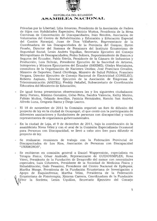 REPÚBLICA DEL ECUADOR
               ASAMBLEA NACIONAL


Privadas por la Libertad; Lilia Amoroso, Presidenta de la Asociación de Padres
de Hijos con Habilidades Especiales; Patricia Muñoz, Presidenta de la Mesa
Cantonan de Concertación de Discapacidades; Iván Rendón, Asociación de
Voluntarios del Centro de Rehabilitación y Educación y Educación Especial
del Cantón Naranjal; Juan de Dios Villafuerte, Representante de la
Coordinadora de las Discapacidades de la Provincia del Guayas; Byron
Proaño, Director del Sistema de Pensiones del Instituto Ecuatoriano de
Seguridad Social; Lenin Andrés Uquillas, Secretario Ejecutivo del Consejo
Metropolitano de Discapacidades; Pedro Solines, Superintendente de Bancos y
Seguros del Ecuador; Pablo Dávila, Presidente de la Cámara de Industrias y
Producción; Luis Bertrán, Presidente Ejecutivo de la Sociedad de Artistas,
Intérpretes y Músicos Ejecutantes del Ecuador (SARIME); Gladys Montaluisa,
consultora de la Organización de Naciones Unidas; José Francisco Cevallos,
Ministro de Deportes; David Chiriboga, Ministro de Salud Pública; Francisco
Vergara, Director Ejecutivo de Consejo Nacional de Electricidad (CONELEC);
Roberto Aspiazu, Director Ejecutivo de la Asociación de Empresas de
Telecomunicación (ASETEL); Freddy Peñafiel, Subsecretario de Coordinación
Educativa del Ministerio de Educación;

De igual forma presentaron observaciones las y los siguientes ciudadanos:
Betty Portero, Máximo González, Celso Peña, Sandra Valencia, Kathy Merino,
Fabián Muñoz, Orlando Avecillas, Patricia Hernández, Ramón San Andrés,
Alfredo Luna, Gregorio Sáenzy Diego Lucero.

El 18 de noviembre de 2011 la Comisión organizó un foro de difusión del
proyecto de ley en la ciudad de Guayaquil, el que contó con la participación de
diferentes asociaciones y fundaciones de personas con discapacidad y varios
representantes de organismos gubernamentales.
En la ciudad de Loja, el 9 de diciembre de 2011, bajo la coordinación de la
asambleísta Nivea Vélez y con el aval de la Comisión Especializada Ocasional
para Personas con Discapacidad, se llevó a cabo otro foro para difundir el
proyecto de ley.

Se realizaron reuniones de trabajo con la Federación Provincial de
Discapacitados de Los Ríos, Asociación de Personas con Discapacidad
"UNÁMONOS",
Se recibieron en comisión general a Daniel Wappenstein, especialista en
Terapia Física; César Andrade, Representante de GUIDOSIMPLEX; Rosa
Viteri, Presidenta de la Fundación de Desarrollo del menor con necesidades
especiales; Luis Cifuentes, Presidente de la Sociedad de Medicina Física y
Rehabilitación; Galo Pesantez, Presidente del Centro Nacional de Epilepsia;
Martha Monge, Presidenta de la Fundación Ecuatoriana de Investigación y
Apoyo de Esquizofrenia; Martha Vélez, Presidenta de la Federación
Ecuatoriana de Fisioterapia; Ximena Carrera, Coordinadora de la Fundación
>Vivir la Sordera; Lenin Uquillas, Secretario Ejecutivo del Consejo


                                                                             5
 