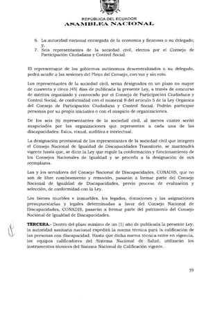 REPÚBLICA DEL ECUADOR
                  ASAMBLEA NACIONAL


   6. La autoridad nacional encargada de la economía y finanzas o su delegado;
      y,
   7. Seis representantes de la sociedad civil, electos por el Consejo de
      Participación Ciudadana y Control Social.


El representante de los gobiernos autónomos descentralizados o su delegado,
podrá acudir a las sesiones del Pleno del Consejo, con voz y sin voto.

Los representantes de la sociedad civil, serán designados en un plazo no mayor
de cuarenta y cinco (45) días de publicada la presente Ley, a través de concurso
de méritos organizado y convocado por el Consejo de Participación Ciudadana y
Control Social, de conformidad con el numeral 8 del artículo 5 de la Ley Orgánica
del Consejo de Participación Ciudadana y Control Social. Podrán participar
personas por su propia iniciativa o con el auspicio de organizaciones.

De los seis (6) representantes de la sociedad civil, al menos cuatro serán
auspiciados por las organizaciones que representen a cada una de las
discapacidades: física, visual, auditiva e intelectual.

La designación provisional de los representantes de la sociedad civil que integren
el Consejo Nacional de Igualdad de Discapacidades Transitorio, se mantendrá
vigente hasta que, se dicte la Ley que regule la conformación y funcionamiento de
los Consejos Nacionales de Igualdad y se proceda a la designación de sus
reemplazos.

Las y los servidores del Consejo Nacional de Discapacidades, CONADIS, que no
son de libre nombramiento y remoción, pasarán a formar parte del Consejo
Nacional de Igualdad de Discapacidades, previo proceso de evaluación y
selección, de conformidad con la Ley.

Los bienes muebles e inmuebles, los legados, donaciones y las asignaciones
presupuestarias y legales determinadas a favor del Consejo Nacional de
Discapacidades, CONADIS, pasarán a formar parte del patrimonio del Consejo
Nacional de Igualdad de Discapacidades.

TERCERA.- Dentro del plazo máximo de un (1) año de publicada la presente Ley,
la autoridad sanitaria nacional expedirá la norma técnica para la calificación de
las personas con discapacidad. Hasta que dicha norma técnica entre en vigencia,
los equipos calificadores del Sistema Nacional de Salud, utilizarán los
instrumentos técnicos del Sistema Nacional de Calificación vigente.




                                                                               59
 