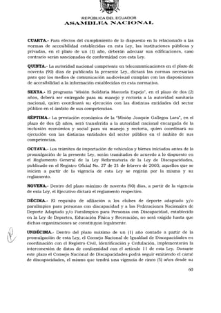 REPÚBLICA DEL ECUADOR
                  ASAMBLEA NACIONAL



CUARTA.- Para efectos del cumplimiento de lo dispuesto en lo relacionado a las
normas de accesibilidad establecidas en esta Ley, las instituciones públicas y
privadas, en el plazo de un (1) año, deberán adecuar sus edificaciones, caso
contrario serán sancionadas de conformidad con esta Ley.

QUINTA.- La autoridad nacional competente en telecomunicaciones en el plazo de
noventa (90) días de publicada la presente Ley, dictará las normas necesarias
para que los medios de comunicación audiovisual cumplan con las disposiciones
de accesibilidad a la información establecidas en esta normativa.

SEXTA.- El programa "Misión Solidaria Manuela Espejo", en el plazo de dos (2)
años, deberá ser entregado para su manejo y rectoría a la autoridad sanitaria
nacional, quien coordinará su ejecución con las distintas entidades del sector
público en el ámbito de sus competencias.

SÉPTIMA.- La prestación económica de la "Misión Joaquín Gallegos Lara", en el
plazo de dos (2) años, será transferida a la autoridad nacional encargada de la
inclusión económica y social para su manejo y rectoría, quien coordinará su
ejecución con las distintas entidades del sector público en el ámbito de sus
competencias.

OCTAVA.- Los trámites de importación de vehículos y bienes iniciados antes de la
promulgación de la presente Ley, serán tramitados de acuerdo a lo dispuesto en
el Reglamento General de la Ley Reformatoria de la Ley de Discapacidades,
publicado en el Registro Oficial No. 27 de 21 de febrero de 2003; aquellos que se
inicien a partir de la vigencia de esta Ley se regirán por la misma y su
reglamento.

NOVENA.- Dentro del plazo máximo de noventa (90) días, a partir de la vigencia
de esta Ley, el Ejecutivo dictará el reglamento respectivo.

DÉCIMA.- El requisito de afiliación a los clubes de deporte adaptado y / o
paralímpico para personas con discapacidad y a las Federaciones Nacionales de
Deporte Adaptado y / o Paralímpico para Personas con Discapacidad, establecido
en la Ley de Deportes, Educación Física y Recreación, no será exigido hasta que
dichas organizaciones se constituyan legalmente.

UNDÉCIMA.- Dentro del plazo máximo de un (1) año contado a partir de la
promulgación de esta Ley, el Consejo Nacional de Igualdad de Discapacidades en
coordinación con el Registro Civil, Identificación y Cedulación, implementarán la
interconexión de datos de conformidad con el artículo 11 de esta Ley. Durante
este plazo el Consejo Nacional de Discapacidades podrá seguir emitiendo el carné
de discapacidades, el mismo que tendrá una vigencia de cinco (5) años desde su

                                                                              60
 