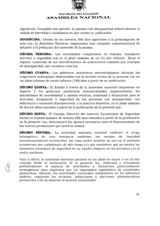 REPÚBLICA DEL ECUADOR
                  ASAMBLEA NACIONAL


expedición. Cumplido este período, la persona con discapacidad deberá obtener la
cédula de identidad o ciudadanía en que conste su calificación.

DUODÉCIMA.- Dentro de los noventa (90) días siguientes a la promulgación de
esta Ley, la Asamblea Nacional, emprenderá una campaña comunicacional de
difusión a la población del contenido de la misma.

DÉCIMA TERCERA.- Las autoridades competentes en tránsito, transporte
terrestre y seguridad vial en el plazo máximo de un (1) año deberán llevar el
registro numerado de las identificaciones de automotores emitidas por concepto
de discapacidad, que establece esta Ley.

DÉCIMO CUARTA.- Los gobiernos autónomos descentralizados dictarán las
respectivas ordenanzas relacionadas con la sección octava de la presente Ley en
un plazo máximo de ciento ochenta (180) días a partir de su publicación.

DÉCIMO QUINTA.- El Estado a través de la autoridad nacional competente en
deporte y los gobiernos autónomos descentralizados implementarán los
mecanismos de accesibilidad y ayudas técnicas, humanas y financieras para la
inclusión, integración y seguridad de las personas con discapacidad, con
deficiencia o condición discapacitante a la práctica deportiva, en el plazo máximo
de dos (2) años contados a partir de la publicación de la presente Ley.

DÉCIMO SEXTA.- El Consejo Directivo del Instituto Ecuatoriano de Seguridad
Social en el plazo máximo de sesenta (60) días contados a partir de la publicación
de la presente Ley, determinará los ajustes necesarios para elfinanciamientode
las nuevas prestaciones que prevé la misma.

DÉCIMO SÉPTIMA.- La autoridad sanitaria nacional calificará el riesgo
teratogénico de una sustancia conforme las escalas de toxicidad
internacionalmente reconocidas, así como podrá prohibir su uso en el territorio
ecuatoriano por considerarla de alto riesgo y / o por considerar que no existen los
elementos necesarios de seguridad en su empleo respecto de las personas y / o el
medio ambiente.

Para el efecto, la autoridad sanitaria nacional en un plazo no mayor a un (1) año
contado desde la publicación de la presente ley, elaborará y actualizará
periódicamente el manual de actividades y sustancias potencialmente
teratogénicas para emplearse por los organismos reguladores de actividades
productivas. Además, las autoridades nacionales competentes en los diferentes
ámbitos, regularán las acciones, infracciones y sanciones administrativas
pertinentes a fin de observar el manual mencionado.



                                                                                61
 