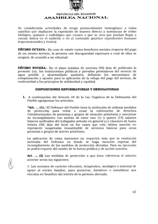 REPÚBLICA DEL ECUADOR
                  A S A M B L E A NACIONAL


Se considerarán actividades de riesgo potencialmente teratogénico a todas
aquellas que impliquen la exposición de manera directa a sustancias de orden
biológico, químico o radiológico que causen o que se crea que puedan llegar a
causar daños en el embrión o en el contenido genético reproductivo humano
(espermatozoides y óvulos).

DÉCIMO OCTAVA.- En caso de existir varios beneficios sociales respecto del pago
de un mismo servicio, la persona con discapacidad expresará a cuál de ellas se
acogerá, de acuerdo a su voluntad.


DÉCIMO NOVENA.- En el plazo máximo de noventa (90) días de publicada la
presente Ley, las instituciones públicas y privadas prestadoras del servicio de
agua potable y alcantarillado sanitario, definirán los mecanismos de
compensación y ajustes para la aplicación de la rebaja del pago del servicio, de
conformidad a los principios de solidaridad y equidad.

           DISPOSICIONES REFORMATORIAS Y DEROGATORIAS

   1. A continuación del Artículo 24 de la Ley Orgánica de la Defensoría del
      Pueblo agregúense los artículos:

      "Art. ... (1).- El Defensor del Pueblo tiene la atribución de ordenar medidas
      de protección para evitar o cesar la vulneración de derechos
      Constitucionales de personas y grupos de atención prioritaria y sancionar
      su incumplimiento con multas de entre uno (1) a quince (15) salarios
      básicos unificados del trabajador privado en general y / o clausura de hasta
      treinta (30) días del local en los casos que esta última sanción no
      represente suspensión insustituible de servicios básicos para otras
      personas o grupos de interés prioritario.

      La aplicación de estas sanciones no requerirá más que la resolución
      motivada del Defensor en donde se haga mención expresa del
      incumplimiento de las medidas de protección dictadas. Para su ejecución
      se podrá requerir del auxilio de la fuerza pública y de acción coactiva.

      Art. ... (2) Las medidas de protección a que hace referencia el artículo
      anterior serán las siguientes:

      1. Las acciones de carácter educativo, terapéutico, sicológico o material de
      apoyo al núcleo familiar, para preservar, fortalecer o restablecer sus
      vínculos en beneficio del interés de la persona afectada.




                                                                                62
 