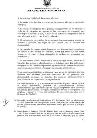 REPÚBLICA DEL ECUADOR
              ASAMBLEA NACIONAL



   2. La orden de cuidado de la persona afectada;

   3. La reinserción familiar o retorno de la persona afectada a su familia
   biológica;

   4. La orden de inserción de la persona comprometida en la amenaza o
   violación del derecho, en alguno de los programas de protección que
   contemple el Sistema y que, a juicio de la autoridad competente, sea el
   más adecuado según el tipo de acto violatorio;

   5. El alejamiento temporal de la persona que ha amenazado o violado un
   derecho o garantía, del lugar en que convive con la persona con
   discapacidad;

   6. La custodia de emergencia de la persona con discapacidad, en un hogar
   de familia o una entidad de atención, hasta por setenta y dos horas,
   tiempo en el cual el Juez dispondrá la medida de protección que
   corresponda;

   7. La reinserción laboral inmediata y hasta por tres meses, mientras se
   tramitan las acciones administrativas o judiciales ante las autoridades
   competentes, en casos de separación injustificada del puesto de trabajo a
   una persona perteneciente a un grupo de atención prioritaria; y,

   8. La suspensión inmediata y hasta por tres meses de cualquier acto que
   amenace con vulnerar derechos especiales de las personas con
   discapacidad, mientras se tramitan las acciones administrativas o
   judiciales ante los organismos correspondientes.

   En todos los casos en que se ordene una medida de protección se deberá,
   en forma      simultánea,      plantear   las correspondientes   acciones
   administrativas y / o judiciales ante el órgano competente para sancionar
   los hechos denunciados. El órgano competente tendrá la competencia de
   ampliar, reformar o revocar las medidas de protección dictadas por el
   Defensor del Pueblo.".


2. Reemplácese el numeral 2 del artículo 103 del Código Civil, por el siguiente
     o
   "2 . Las personas con discapacidad visual, auditiva y de habla o lenguaje,
   que no puedan darse a entender de manera verbal, por escrito o por lengua
   de señas;".

3. Sustituyase el Artículo 126 del Código Civil por el siguiente texto: "Art.
   126.- El vínculo matrimonial del cónyuge que se hubiere vuelto demente o
   persona con discapacidad auditiva y de habla o lenguaje, que no puede

                                                                            63
 