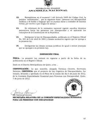 REPÚBLICA DEL    ECUADOR
                   ASAMBLEA NACIONAL


   12.          Reemplácese en el numeral 1 del Artículo 2409 del Código Civil, la
         palabra "sordomudos", por la siguiente frase: "persona con discapacidad
         auditiva y de habla o lenguaje que no puedan darse a entender de manera
         verbal, por escrito o por lengua de señas,".

   13.         Se reformará de la normativa nacional vigente aquellos términos
         peyorativos hacia las personas con discapacidad y se aplicarán los
         conceptos de la Constitución de la República.

   14.          Derogúese la Ley de Discapacidades, publicada en el Registro Oficial
         No. 301 de 6 de abril de 2001 y demás normativa vigente que se oponga a
         la presente ley.

   15.         Deróguense las demás normas jurídicas de igual o menor jerarquía
         que se opongan a la presente Ley.


                                DISPOSICIÓN    FINAL

ÚNICA.-   La presente Ley entrará en vigencia a partir de la fecha de su
publicación en el Registro Oficial.

Dado en el Distrito Metropolitano de Quito, a los ...

CERTIFICACIÓN.-            La que suscribe, abogada Verónica Cáceres, Secretaria
Relatora, C E R T I F I C A : que el proyecto de Ley Orgánica de Discapacidades, fue
tratado, debatido y aprobado en el Pleno de la sesión del día 6 de junio de 2012,
de la Comisión Especializada Ocasional para Personas con Discapacidad. Quito,
7 de junio de 2012.




  rrVerónicaí Cáceres                                         ^N^CÜRT^      '
SECRETARIA RELATORA D E LA COMISIÓN ESPECIALIZADA OCASIONAL
PARA LASPERSONAS CON           DISCAPACIDAD




                                                                                 65
 