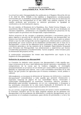REPÚBLICA DEL ECUADOR
                  ASAMBLEA NACIONAL


La actual Ley sobre Discapacidades fue publicada en el Registro Oficial No.301 de
6 de abril de 2001. Debido a los cambios y disposiciones constitucionales
introducidas por la Asamblea Constituyente respecto del tema de los derechos de
las personas con discapacidad en el año 2008, esta materia requiere de un
cambio profundo que promueva su atención prioritaria en igualdad de
condiciones y sin discriminación alguna.

En este sentido, el Presidente de la República, Eco. Rafael Correa Delgado y la
asambleísta María Cristina Kronfle Gómez, haciendo uso de sus facultades de
iniciativa legislativa, presentaron a la Asamblea Nacional los proyectos de ley
orgánica para las personas con discapacidad, respectivamente.

Ambos proyectos de ley, recogen y proponen principios y mecanismos para la
plena vigencia y ejercicio de los derechos de las personas con discapacidad, los
mismos que fueron unificados, afinde contar con un solo texto para su primer
debate y que ha sido enriquecido con las sugerencias, observaciones y peticiones
propuestas por varios sectores de la ciudadanía involucrados con el tema de la
discapacidad, a través de los diferentes foros realizados a nivel nacional, de las
comisiones generales y de las sesiones de la Comisión Especializada Ocasional
para Personas con Discapacidad. Las observaciones y sugerencias que fueron
consideradas pertinentes y fundamentadas fueron acogidas como insumos para
la elaboración del proyecto de ley.

A continuación enunciamos los temas más importantes que regula la Ley
Orgánica de Discapacidades:
Definición de persona con discapacidad
La Comisión ha definido como persona con discapacidad a toda aquella que,
como consecuencia de una o más deficiencias físicas, mentales o sensoriales, con
independencia de la causa que la hubiera originado, ve restringida
permanentemente en al menos en un treinta por ciento (30%) su participación o
limitada su capacidad para ejercer una o más actividades esenciales de la vida
diaria, las que pueden ser agravadas por el entorno económico, social, político o
cultural.

Adicionalmente, se incorpora la definición de "persona con deficiencia o condición
discapacitante" entendiéndose a toda aquella que presente disminución o
supresión temporal de alguna de sus capacidades físicas, sensoriales o
intelectuales manifestándose en ausencias, anomalías, defectos, pérdidas o
dificultades para percibir, desplazarse, oír y / o ver, comunicarse, o integrarse a
las actividades esenciales de la vida diaria limitando el desempeño de sus
capacidades; y, en consecuencia el ejercicio pleno de sus derechos.
En ese sentido, acogiendo algunas observaciones de varias y varios asambleístas,
la Comisión consideró que la ley debe amparar además de las personas con
discapacidad y de las personas con deficiencia o condición discapacitante que se
encuentren en el territorio ecuatoriano, para efectos de prevención, y a las y los

                                                                                 7
 