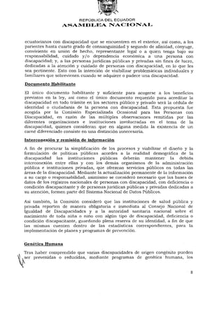 REPÚBLICA DEL ECUADOR
                  ASAMBLEA NACIONAL


ecuatorianos con discapacidad que se encuentren en el exterior, así como, a los
parientes hasta cuarto grado de consanguinidad y segundo de afinidad, cónyuge,
conviviente en unión de hecho, representante legal o a quien tenga bajo su
responsabilidad, cuidado y / o dependencia económica a una persona con
discapacidad; y, a las personas jurídicas públicas y privadas sin fines de lucro,
dedicadas a la atención y cuidado de personas con discapacidad, en lo que les
sea pertinente. Esto con la intención de visibilizar problemáticas individuales y
familiares que sobrevienen cuando se adquiere o padece una discapacidad.

Documento Habilitante

El único documento habilitante y suficiente para acogerse a los beneficios
previstos en la ley, así como el único documento requerido para acreditar la
discapacidad en todo trámite en los sectores público y privado será la cédula de
identidad o ciudadanía de la persona con discapacidad. Esta propuesta fue
acogida por la Comisión Especializada Ocasional para las Personas con
Discapacidad, en razón de las múltiples observaciones remitidas por las
diferentes organizaciones e instituciones involucradas en el tema de la
discapacidad, quienes consideran que en alguna medida la existencia de un
carné diferenciado consiste en una distinción innecesaria.

Interconexión y remisión de información
A fin de procurar la simplificación de los procesos y viabilizar el diseño y la
formulación de políticas públicas acordes a la realidad demográfica de la
discapacidad las instituciones públicas deberán mantener la debida
interconexión entre ellas y con los demás organismos de la administración
pública e instituciones privadas, que ofrezcan servicios públicos en todas las
áreas de la discapacidad. Mediante la actualización permanente de la información
a su cargo o responsabilidad, asimismo se consideró necesario que las bases de
datos de los registros nacionales de personas con discapacidad, con deficiencia o
condición discapacitante y de personas jurídicas públicas y privadas dedicadas a
su atención, formen parte del Sistema Nacional de Datos Públicos.

Así también, la Comisión consideró que las instituciones de salud pública y
privada reporten de manera obligatoria e inmediata al Consejo Nacional de
Igualdad de Discapacidades y a la autoridad sanitaria nacional sobre el
nacimiento de toda niña o niño con algún tipo de discapacidad, deficiencia o
condición discapacitante, guardando plena reserva de su identidad, afinde que
las mismas cuenten dentro de las estadísticas correspondientes, para la
implementación de planes y programas de prevención.


Genética Humana
Tras haber comprendido que varias discapacidades de origen congènito pueden
ser prevenidas o reducidas, mediante programas de genética humana, los


                                                                               8
 