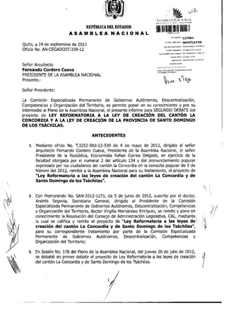 A v W l B s t " N A f l O N A l .
                                                                       mm i » ni
                                                                         i c                                   iiii»<

                                  REPÚBLICA DEL ECUADOR
                         A S A M B L E A         N A C I O N A L       111111«
                                                                                                 # Trámite           H7961
                                                                                     Código validación               ISPHTLZFIW
Quito, a 24 de septiembre de 2012                                                 Tipo de documento                  MEMORANDO INTERNO

Oficio No. AN-CEGADCOT-339-12                                                          Fecha rBcepdón                24-sep-2Q12          16:25

                                                                          Numeración documento                       AN-CEGADCOT-339-12

                                                                                               FBCha oficio          24-sep-2D12

                                                                                                 Remitente           HERNÁNDEZ           VIRGILIO

Señor Arquitecto                                                                              R a z ó n social
                                                                       Revise e i e s t s d o de su trámite e n :

Fernando Cordero Cueva                                                 http: //tr^rr, ites , a " m b l e a n ^ - i r m ^ l o o c . e e
                                                                       / d n / e s t a d - i Tramite.isf

PRESIDENTE DE LA ASAMBLEA NACIONAL
Presente.-

Señor Presidente:

La Comisión Especializada Permanente de Gobiernos Autónomos, Descentralización,
Competencias y Organización del Territorio, se permite poner en su conocimiento y por su
intermedio al Pleno de la Asamblea Nacional, el presente informe para SEGUNDO DEBATE del
proyecto de LEY REFORMATORIA A LA LEY DE CREACIÓN DEL CANTÓN LA
CONCORDIA Y A LA LEY DE CREACIÓN DE LA PROVINCIA DE SANTO DOMINGO
DE LOS TSÁCHILAS.

                                     ANTECEDENTES

   l.   Mediante oficio No. T.3252-SNJ-12-539 de 4 de mayo de 2012, dirigido al señor
        Arquitecto Fernando Cordero Cueva, Presidente de la Asamblea Nacional, el señor
        Presidente de la República, Economista Rafael Correa Delgado, en ejercicio de la
        facultad otorgada por el numeral 2 del artículo 134 y del pronunciamiento popular
        expresado por los ciudadanos del cantón la Concordia en la consulta popular de 5 de
        febrero del 2012, remitió a la Asamblea Nacional para su tratamiento, el proyecto de
        "Ley Reformatoria a las leyes de creación del cantón La Concordia y de
        Santo Domingo de los Tsáchilas".


   2. Con Memorando No. SAN-2012-1271, de 5 de junio de 2012, suscrito por el doctor,
      Andrés Segovia, Secretario General, dirigido al Presidente de la Comisión
      Especializada Permanente de Gobiernos Autónomos, Descentralización, Competencias
      y Organización del Territorio, doctor Virgilio Hernández Enríquez, se remite y pone en
      conocimiento la Resolución del Consejo de Administración Legislativa, CAL, mediante
      la cual se califica y remite el proyecto de "Ley Reformatoria a las leyes de':;;>
      creación del cantón La Concordia y de Santo Domingo de los Tsáchilas",                 :
      para su correspondiente tratamiento por parte de la Comisión Especializada
      Permanente de Gobiernos Autónomos, Descentralización, Competencias y
      Organización del Territorio;

   3. En Sesión No. 178 del Pleno de la Asamblea Nacional, del jueves 26 de julio de 2012,
      se debatió en primer debate el proyecto de Ley Reformatoria a las leyes de creación
      del cantón La Concordia y de Santo Domingo de los Tsáchilas.




                                             /
 