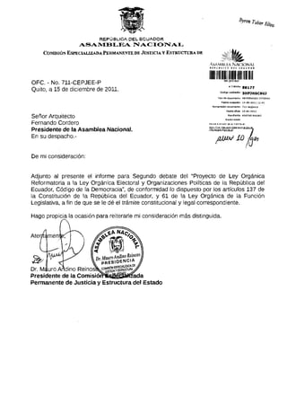 REPÚBLICA DEL ECUADOR
                  ASAMBLEA NACIONAL
    COMISIÓN ESPECIALIZADA PERMANENTE DE JUSTICIA y ESTRUCTURA DE


                                                                                «U í A
                                                                                                ta
                                                                      A . v  M h ! t> KM I O N A L
                                                                     « t ^                      Ubi          i t ü M > O I




OFC. - No. 711-CEPJEE-P
                                                                     •••••II
                                                                                             # TrámltB         39^77
Quito, a 15 de diciembre de 2011.
                                                                               Tipo d e d o c u m e n t o M E M O R A N D O I N T E R N O

                                                                                    Facha recepdán             15-dlc-2üll    ll:4l
                                                                        Numeración documento                   7li-cepjee~p

                                                                                          F e c h a oficia     15-dlc-2Qll


Señor Arquitecto                                                                            Remitente

                                                                                         Razón sodai
                                                                                                              ANDINO MAURO



Fernando Cordero                                                     Revise gl e s t a d o de su t r á m i t e en;
                                                                     http7/ti-amite5.asam^8anaciDna1.gob,Bc
Presidente de la Asamblea Nacional.                                  /dts/estadoTramita.jff               J


En su despacho.-                                                             /Hjux¿> LO J<m

De mi consideración:


Adjunto al presente el informe para Segundo debate del "Proyecto de Ley Orgánica
Reformatoria a la Ley Orgánica Electoral y Organizaciones Políticas de la República del
Ecuador, Código de la Democracia", de conformidad lo dispuesto por los artículos 137 de
la Constitución de la República del Ecuador, y 61 de la Ley Orgánica de la Función
Legislativa, a fin de que se le dé el trámite constitucional y legal correspondiente.

Hago propicia la ocasión para reiterarle mi consideración más distinguida.




Presidente de la ComisiórrSsjSBaatfzada
Permanente de Justicia y Estructura del Estado
 