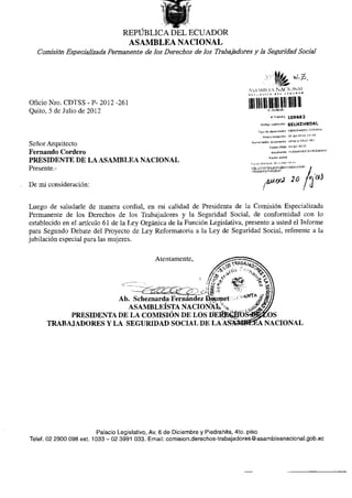 REPÚBLICA DEL ECUADOR
                                  ASAMBLEA NACIONAL
   Comisión Especializada Permanente de los Derechos de los Trabajadores y la Seguridad Social




                                                                              A^AMIit tA NACIONAL

Oficio Nro. CDTSS - P- 2012 -261
Quito, 5 de Julio de 2012
                                                                              mi líiiii i üii    i !!••>*>:"••
                                                                                                    # Tramita       109662
                                                                                         Código volldadón           SELHZH8D6L
                                                                                      Tipo do documonto MEMORANDO INTERNO
                                                                                           Forüarecapdón 05-]ul-Z012 14:4B
                                                                               Numerador! documento cdtss-p-2012-261
Señor Arquitecto                                                                                  Focha ofldo 05-¡uI-2012

Fernando Cordero                                                                                     Remitente FERNANDEZ SCHEZNARDÍ
                                                                                                  Razón sodal
PRESIDENTE DE LA ASAMBLEA NACIONAL                                             Repise el e s t a d o de su t r á m i t e en

Presente.-                                                                     / d t s / e s t a d n Tramite.ísf




De mi consideración:


Luego de saludarle de manera cordial, en mi calidad de Presidenta de la Comisión Especializada
Permanente de los Derechos de los Trabajadores y la Seguridad Social, de conformidad con lo
establecido en el artículo 61 de la Ley Orgánica de la Función Legislativa, presento a usted el Informe
para Segundo Debate del Proyecto de Ley Reformatoria a la Ley de Seguridad Social, referente a la
jubilación especial para las mujeres.


                                            Atentamente,




                      Ab. Scheznarda Fernández DíWmet
                        ASAMBLEÍSTA NACIONAL/
           PRESIDENTA DE LA COMISIÓN DE LOS       tíER^$ÍO                                    OS
      TRABAJADORES Y LA SEGURIDAD SOCIAL DE LA AS?                                           NACIONAL




                          Palacio Legislativo, Av. 6 de Diciembre y Piedrahita, 4to. piso
Teléf. 02 2900 098 ext. 1033 - 02 3991 033. Email: comision.derechos-trabajadores@asambleanacional.gob.ec
 