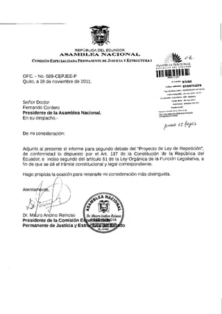 REPÚBLICA D E L E C U A D O R
ASAMBLEA NACIONAL
COMISIÓN ESPECIALIZADA PERMANENTE DE JUSTICIA Y ESTRUCTURA I
OFC. - No. 6 8 9 - C E P J E E - P
Quito, a 28 de noviembre de 2011.
l p o do demento MEMORANDO INTERI
F fldiarB»p*n 29-noV '20il la-Ai
.ractóndocumBrtt. 6B9cap)ee-P
Fecho olleta 2B-mw-20U
Remitente ANDINO MAUROSeñor Doctor
Fernando Cordero
Presidente de la Asamblea Nacional
En su despacho.-
De mi consideración:
Adjunto al presente el informe para segundo debate del "Proyecto de Ley de Repetición",
de conformidad lo dispuesto por el Art. 137 de la Constitución de la República del
Ecuador, e inciso segundo del artículo 61 de la Ley Orgánica de la Función Legislativa, a
fin de que se dé el trámite constitucional y legal correspondiente.
Hago propicia la ocasión para reiterarle mi consideración más distinguida.
 