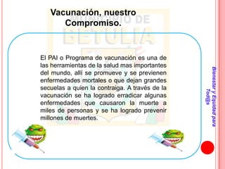 Vacunación, nuestro
      Compromiso.


El PAI o Programa de vacunación es una de
las herramientas de la salud mas importantes




                                                Bienestar y Equidad para
del mundo, allí se promueve y se previenen
enfermedades mortales o que dejan grandes
secuelas a quien la contraiga. A través de la




                                                        Tod@s
vacunación se ha logrado erradicar algunas
enfermedades que causaron la muerte a
miles de personas y se ha logrado prevenir
millones de muertes.
 