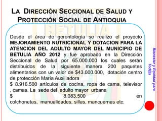 LA DIRECCIÓN SECCIONAL DE SALUD Y
 PROTECCIÓN SOCIAL DE ANTIOQUIA

Desde el área de gerontología se realizo el proyecto
MEJORAMIENTO NUTRICIONAL Y DOTACION PARA LA
ATENCION DEL ADULTO MAYOR DEL MUNICIPIO DE




                                                            Bienestar y Equidad para
BETULIA AÑO 2012 y fue aprobado en la Dirección
Seccional de Salud por 65.000.000 los cuales serán




                                                                    Tod@s
distribuidos de la siguiente manera 200 paquetes
alimentarios con un valor de $43.000.000, dotación centro
de protección María Auxiliadora
$ 8.916.500 artículos de cocina, ropa de cama, televisor
, camas. La sede del adulto mayor urbana
$                       8.083.500                     en
colchonetas, manualidades, sillas, mancuernas etc.
 