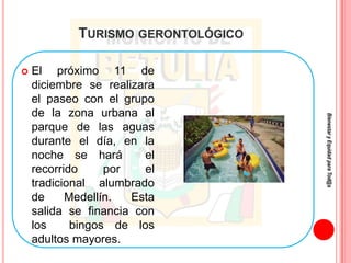 TURISMO GERONTOLÓGICO

   El próximo 11 de
    diciembre se realizara
    el paseo con el grupo
    de la zona urbana al




                                    Bienestar y Equidad para Tod@s
    parque de las aguas
    durante el día, en la
    noche se hará        el
    recorrido     por    el
    tradicional alumbrado
    de     Medellín.  Esta
    salida se financia con
    los     bingos de los
    adultos mayores.
 