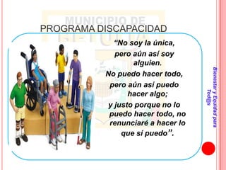 PROGRAMA DISCAPACIDAD
             “No soy la única,
             pero aún así soy
                  alguien.




                                   Bienestar y Equidad para
          No puedo hacer todo,
           pero aún así puedo




                                           Tod@s
                 hacer algo;
           y justo porque no lo
           puedo hacer todo, no
           renunciaré a hacer lo
               que sí puedo”.
 