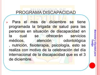 PROGRAMA DISCAPACIDAD

      Para el mes de diciembre se tiene
    programada la brigada de salud para las




                                                      Bienestar y Equidad para
    personas en situación de discapacidad en
    la     cual      se     ofrecerán     servicios
    médicos,          atención        odontológica




                                                              Tod@s
    , nutrición, fisioterapia, psicología, esto se
    realiza con motivo de la celebración del día
    internacional de la discapacidad que es el 3
    de diciembre.
 