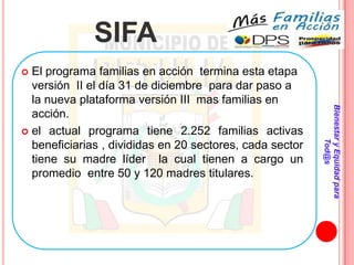 SIFA
 El programa familias en acción termina esta etapa
  versión II el día 31 de diciembre para dar paso a
  la nueva plataforma versión III mas familias en




                                                          Bienestar y Equidad para
  acción.
 el actual programa tiene 2.252 familias activas




                                                                  Tod@s
  beneficiarias , divididas en 20 sectores, cada sector
  tiene su madre líder la cual tienen a cargo un
  promedio entre 50 y 120 madres titulares.
 