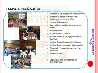 TEMAS ENSEÑADOS:
                      Enseñanza del abecedario y las vocales
                      Enseñanza de los derechos y los
                       deberes de los niños y niñas
                      Lectura de imágenes
                      Juegos libres con los diferentes arma
                       todos




                                                                  Bienestar y Equidad para
                      Manualidades
                      Actividad física corporal
                      Sifones fichas de trabajo para la lecto-




                                                                          Tod@s
                       escritura
                      Lectura de cuentos con pictogramas
                      Lectura de un cuento con su ilustración
                      Desarrollo comprensivo de oraciones
                       ilustradas .
                      Motricidad fina


                      Capacitación de ludetecarios en
                       IDERPORTES.
 