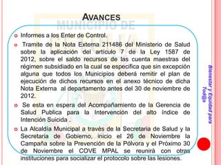 AVANCES
   Informes a los Enter de Control.
    Tramite de la Nota Externa 211486 del Ministerio de Salud
    sobre la aplicación del artículo 7 de la Ley 1587 de
    2012, sobre el saldo recursos de las cuenta maestras del
    régimen subsidiado en la cual se especifica que sin excepción




                                                                     Bienestar y Equidad para
    alguna que todos los Municipios deberá remitir el plan de
    ejecución de dichos recursos en el anexo técnico de dicha
    Nota Externa al departamento antes del 30 de noviembre de




                                                                             Tod@s
    2012.
    Se esta en espera del Acompañamiento de la Gerencia de
    Salud Publica para la Intervención del alto índice de
    Intención Suicida .
   La Alcaldía Municipal a través de la Secretaria de Salud y la
    Secretaria de Gobierno, inicio el 26 de Noviembre la
    Campaña sobre la Prevención de la Pólvora y el Próximo 30
    de Noviembre el COVE MPAL se reunirá con otras
    instituciones para socializar el protocolo sobre las lesiones.
 