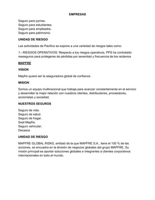 EMPRESAS
Seguro para pymes.
Seguro para estudiantes.
Seguro para empleados.
Seguro para patrimonio.
UNIDAD DE RIESGO
Las actividades de Pacifico se expone a una variedad de riesgos tales como:
1.- RIESGOS OPERATIVOS: Respecto a los riesgos operativos, PPS ha contratado
reaseguros para protegerse de pérdidas por severidad y frecuencia de los reclamos
MAPFRE
VISION
Mapfre quiere ser la aseguradora global de confianza.
MISION
Somos un equipo multinacional que trabaja para avanzar constantemente en el servicio
y desarrollar la mejor relación con nuestros clientes, distribuidores, proveedores,
accionistas y sociedad.
NUESTROS SEGUROS
Seguro de vida.
Seguro de salud.
Seguro de hogar.
Soat Mapfre.
Seguro vehicular.
Decesos
UNIDAD DE RIESGO
MAPFRE GLOBAL RISKS, entidad de la que MAPFRE S.A., tiene el 100 % de las
acciones, se encuadra en la división de negocios globales del grupo MAPFRE. Su
misión principal es aportar soluciones globales e integrantes a clientes corporativos
internacionales en todo el mundo.

 