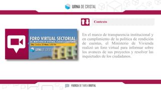 En el marco de transparencia institucional y
en cumplimiento de la política de rendición
de cuentas, el Ministerio de Vivienda
realizó un foro virtual para informar sobre
los avances de sus proyectos y resolver las
inquietudes de los ciudadanos.
Contexto
 