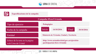Especificaciones de la campaña
Campaña #ForoVivienda
Tipo de ejercicio
Fecha de la campaña
Entidad
Enlace de la nota en la página
web Urna de Cristal
Inicio Final14/10/2016 20/10/2016
Pedagógico
Ministerio de Vivienda, Ciudad y Territorio
http://www.urnadecristal.gov.co/ejercicio-
participacion-foro-vivienda
 