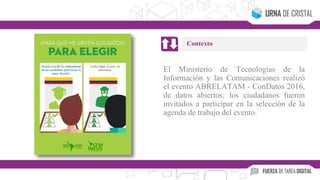 El Ministerio de Tecnologías de la
Información y las Comunicaciones realizó
el evento ABRELATAM - ConDatos 2016,
de datos abiertos; los ciudadanos fueron
invitados a participar en la selección de la
agenda de trabajo del evento.
Contexto
 