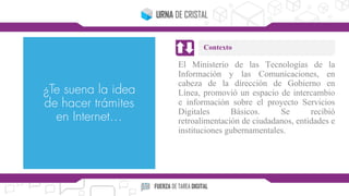 El Ministerio de las Tecnologías de la
Información y las Comunicaciones, en
cabeza de la dirección de Gobierno en
Línea, promovió un espacio de intercambio
e información sobre el proyecto Servicios
Digitales Básicos. Se recibió
retroalimentación de ciudadanos, entidades e
instituciones gubernamentales.
Contexto
 