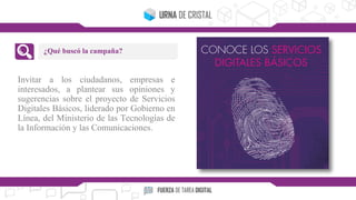 Invitar a los ciudadanos, empresas e
interesados, a plantear sus opiniones y
sugerencias sobre el proyecto de Servicios
Digitales Básicos, liderado por Gobierno en
Línea, del Ministerio de las Tecnologías de
la Información y las Comunicaciones.
¿Qué buscó la campaña?
 