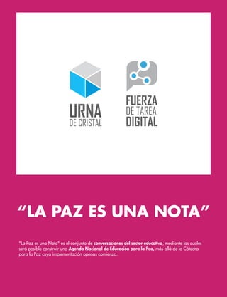 “LA PAZ ES UNA NOTA”
"La Paz es una Nota" es el conjunto de conversaciones del sector educativo, mediante las cuales
será posible construir una Agenda Nacional de Educación para la Paz, más allá de la Cátedra
para la Paz cuya implementación apenas comienza.
 
