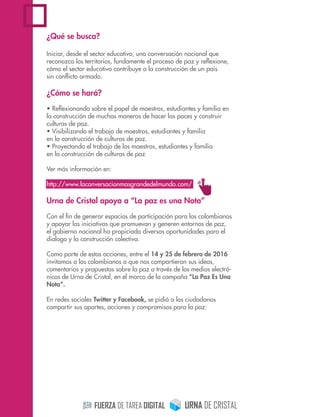 ¿Qué se busca?
Iniciar, desde el sector educativo, una conversación nacional que
reconozca los territorios, fundamente el proceso de paz y reﬂexione,
cómo el sector educativo contribuye a la construcción de un país
sin conﬂicto armado.
¿Cómo se hará?
• Reﬂexionando sobre el papel de maestros, estudiantes y familia en
la construcción de muchas maneras de hacer las paces y construir
culturas de paz.
• Visibilizando el trabajo de maestros, estudiantes y familia
en la construcción de culturas de paz.
• Proyectando el trabajo de los maestros, estudiantes y familia
en la construcción de culturas de paz
Ver más información en:
http://www.laconversacionmasgrandedelmundo.com/
Urna de Cristal apoya a “La paz es una Nota”
Con el ﬁn de generar espacios de participación para los colombianos
y apoyar las iniciativas que promuevan y generen entornos de paz,
el gobierno nacional ha propiciado diversas oportunidades para el
dialogo y la construcción colectiva.
Como parte de estas acciones, entre el 14 y 25 de febrero de 2016
invitamos a los colombianos a que nos compartieran sus ideas,
comentarios y propuestas sobre la paz a través de los medios electró-
nicos de Urna de Cristal, en el marco de la campaña “La Paz Es Una
Nota”.
En redes sociales Twitter y Facebook, se pidió a los ciudadanos
compartir sus aportes, acciones y compromisos para la paz:
 