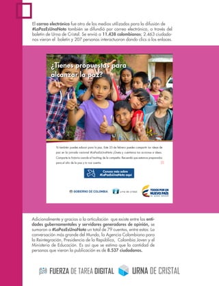 El correo electrónico fue otro de los medios utilizados para la difusión de
#LaPazEsUnaNota también se difundió por correo electrónico, a través del
boletín de Urna de Cristal. Se envió a 11.438 colombianos; 2.463 ciudada-
nos vieron el boletín y 207 personas interactuaron dando clics a los enlaces.
Adicionalmente y gracias a la articulación que existe entre las enti-
dades gubernamentales y servidores generadores de opinión, se
sumaron a #LaPazEsUnaNota un total de 79 cuentas, entre estas: La
conversación más grande del Mundo, la Agencia Colombiana para
la Reintegración, Presidencia de la República, Colombia Joven y el
Ministerio de Educación. Es así que se estima que la cantidad de
personas que vieron la publicación es de 8.537 ciudadanos.
 