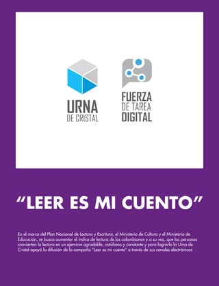 “LEER ES MI CUENTO”
En el marco del Plan Nacional de Lectura y Escritura, el Ministerio de Cultura y el Ministerio de
Educación, se busca aumentar el índice de lectura de los colombianos y a su vez, que las personas
conviertan la lectura en un ejercicio agradable, cotidiano y constante y para lograrlo la Urna de
Cristal apoyó la difusión de la campaña "Leer es mi cuento" a través de sus canales electrónicos
 