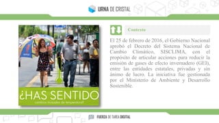 El 25 de febrero de 2016, el Gobierno Nacional
aprobó el Decreto del Sistema Nacional de
Cambio Climático, SISCLIMA, con el
propósito de articular acciones para reducir la
emisión de gases de efecto invernadero (GEI),
entre las entidades estatales, privadas y sin
ánimo de lucro. La iniciativa fue gestionada
por el Ministerio de Ambiente y Desarrollo
Sostenible.
Contexto
 