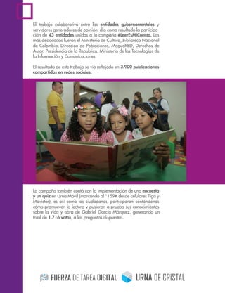 El trabajo colaborativo entre las entidades gubernamentales y
servidores generadores de opinión, dio como resultado la participa-
ción de 43 entidades unidas a la campaña #LeerEsMiCuento. Las
más destacadas fueron el Ministerio de Cultura, Biblioteca Nacional
de Colombia, Dirección de Poblaciones, MaguaRED, Derechos de
Autor, Presidencia de la Republica, Ministerio de las Tecnologías de
la Información y Comunicaciones.
El resultado de este trabajo se vio reﬂejado en 3.900 publicaciones
compartidas en redes sociales.
La campaña también contó con la implementación de una encuesta
y un quiz en Urna Móvil (marcando al *159# desde celulares Tigo y
Movistar), es así como los ciudadanos, participaron contándonos
cómo promueven la lectura y pusieron a prueba sus conocimientos
sobre la vida y obra de Gabriel García Márquez, generando un
total de 1.716 votos, a las preguntas dispuestas.
!
 