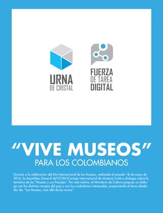 PARA LOS COLOMBIANOS
“VIVE MUSEOS”
Gracias a la celebración del Día Internacional de los Museos, realizada el pasado 18 de mayo de
2016, la Asamblea General del ICOM (Consejo Internacional de Museos) invitó a dialogar sobre la
temática de los “Museos y sus Paisajes”. Por este motivo, el Ministerio de Cultura propuso un diálo-
go con los distintos museos del país y con los ciudadanos interesados, proponiendo el tema alrede-
dor de: “Los Museos, más allá de los muros”.
 