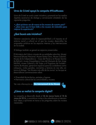 Urna de Cristal apoyó la campaña #ViveMuseos
Urna de Cristal se sumó a esta iniciativa y promovió en los medios
digitales escenarios de dialogo y conversación alrededor de las
siguientes preguntas:
• ¿Qué quisieras ver de nuevo en los museos de nuestro país?
• ¿Qué crees que le hace falta a los museos de Colombia para
mejorar la experiencia?
¿Qué buscó esta iniciativa?
Generar conciencia sobre la responsabilidad y el impacto en el
entorno social y cultural en el que los museos desarrollan las
propuestas artísticas en los espacios internos y las intervenciones
en la ciudad.
El dialogo también se generó en espacios presenciales:
• Diversidad de territorios, paisajes y lugares
• Patrimonio cultural de las comunidades y museos
Ver más información en: Día Internacional de los Museos
¿Cómo se realizó la campaña digital?
La campaña se desarrolló desde el 26 de marzo hasta el 18 de
mayo de 2016, y consistió en invitar a los colombianos a intercam-
biar ideas y opiniones en torno a las preguntas sobre los museos
nacionales.
El Ministerio de Cultura a través de sus entidades adscritas: Museo
Nacional (Museo Nacional, Museo Santa Clara, Museo Colonial,
Museo de la Independencia – Casa del Floreo y el Museo Quinta
de Bolívar), museo Arqueológico Casa del Marqués de San Jorge
(MUSA), museo Colonial y de Trajes y el Programa de Fortaleci-
miento de Museos, generaron espacios para los ciudadanos como
coloquios, visitas guiadas, conciertos y lecturas en voz alta, en
torno al diálogo “Los Museos más allá de los muros” en los que se
desarrollaron conversaciones sobre:
 
