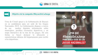 Urna de Cristal apoyó a la Gobernación de Boyacá
en su candidatura para ser sede de los Juegos
Nacionales 2019. La Gobernación dispuso a través
de sus medios digitales información sobre
municipios, posibles escenarios deportivos y un
mapa interactivo de la ruta de los juegos. De esta
forma se buscó destacar la ubicación y
características idóneas del departamento para recibir
a los deportistas.
Objetivo de la campaña #BoyacáSeLaJuega
 