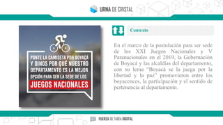 En el marco de la postulación para ser sede
de los XXI Juegos Nacionales y V
Paranacionales en el 2019, la Gobernación
de Boyacá y las alcaldías del departamento,
con su lema “Boyacá se la juega por la
libertad y la paz” promovieron entre los
boyacences, la participación y el sentido de
pertenencia al departamento.
Contexto
 