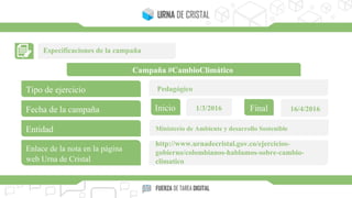 Especificaciones de la campaña
Campaña #CambioClimático
Tipo de ejercicio
Fecha de la campaña
Entidad
Enlace de la nota en la página
web Urna de Cristal
Inicio Final1/3/2016 16/4/2016
Pedagógico
Ministerio de Ambiente y desarrollo Sostenible
http://www.urnadecristal.gov.co/ejercicios-
gobierno/colombianos-hablamos-sobre-cambio-
climatico
 