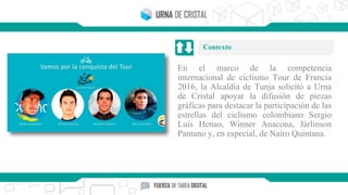 En el marco de la competencia
internacional de ciclismo Tour de Francia
2016, la Alcaldía de Tunja solicitó a Urna
de Cristal apoyar la difusión de piezas
gráficas para destacar la participación de las
estrellas del ciclismo colombiano Sergio
Luis Henao, Winner Anacona, Járlinson
Pantano y, en especial, de Nairo Quintana.
Contexto
 