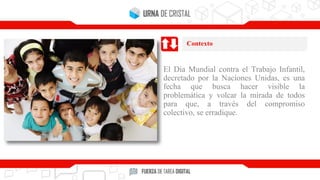 El Día Mundial contra el Trabajo Infantil,
decretado por la Naciones Unidas, es una
fecha que busca hacer visible la
problemática y volcar la mirada de todos
para que, a través del compromiso
colectivo, se erradique.
Contexto
 